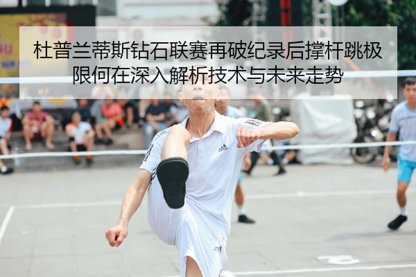 杜普兰蒂斯钻石联赛再破纪录后撑杆跳极限何在深入解析技术与未来走势