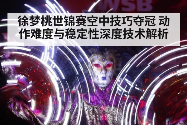 徐梦桃世锦赛空中技巧夺冠 动作难度与稳定性深度技术解析